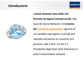 Introduzione I social network sono delle reti formate da legami interpersonali . Alla base dei Social Network c’è  la teoria dei  6 gradi di separazione : ognuno di noi sarebbe cioè legato a tutti gli altri individui attraverso un massimo di 6 persone; vale a dire: tra me e il Presidente degli Stati Uniti d’America ci sono 5 intermediari soltanto 