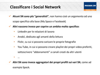Classificare i Social Network Alcuni SN sono più “generalisti” , non hanno cioè un argomento od uno scopo specifico alla base (My Space e Facebook) Altri nascono invece per coprire un ambito molto specifico : LinkedIn per le relazioni di lavoro Anobii, dedicato agli amanti della lettura Flickr, su cui si possono caricare le proprie fotografie You Tube, in cui si possono creare playlist dei propri video preferiti, sottoscrivere “abbonamenti” a canali creati da altri utenti … Altri SN sono invece aggregatori dei propri profili sui vari SN , come ad esempio Spock. 