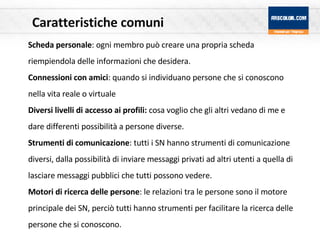 Caratteristiche comuni Scheda personale : ogni membro può creare una propria scheda riempiendola delle informazioni che desidera.  Connessioni con amici : quando si individuano persone che si conoscono nella vita reale o virtuale Diversi livelli di accesso ai profili:  cosa voglio che gli altri vedano di me e dare differenti possibilità a persone diverse. Strumenti di comunicazione : tutti i SN hanno strumenti di comunicazione diversi, dalla possibilità di inviare messaggi privati ad altri utenti a quella di lasciare messaggi pubblici che tutti possono vedere. Motori di ricerca delle persone : le relazioni tra le persone sono il motore principale dei SN, perciò tutti hanno strumenti per facilitare la ricerca delle persone che si conoscono.  