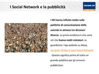 I Social Network e la pubblicità I SN hanno influito molto sulle politiche di comunicazione delle aziende in almeno tre direzioni diverse . La prima evidenza è che sono siti che  hanno molti visitatori ; se guardiamo i top website su Alexa,  nei primi 10 ben 5 sono Social Network . Questo significa prima di tutto un grande pubblico per gli annunci pubblicitari. 