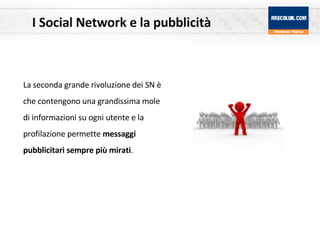 I Social Network e la pubblicità La seconda grande rivoluzione dei SN è che contengono una grandissima mole di informazioni su ogni utente e la profilazione permette  messaggi pubblicitari sempre più mirati .  