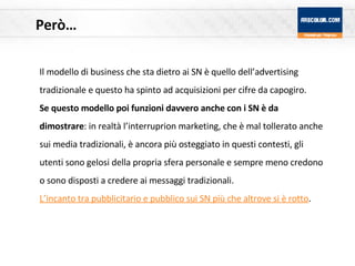 Però… Il modello di business che sta dietro ai SN è quello dell’advertising tradizionale e questo ha spinto ad acquisizioni per cifre da capogiro. Se questo modello poi funzioni davvero anche con i SN è da dimostrare : in realtà l’interruprion marketing, che è mal tollerato anche sui media tradizionali, è ancora più osteggiato in questi contesti, gli utenti sono gelosi della propria sfera personale e sempre meno credono o sono disposti a credere ai messaggi tradizionali.  L’incanto tra pubblicitario e pubblico sui SN più che altrove si è rotto . 