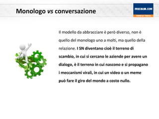 Monologo  vs  conversazione Il modello da abbracciare è però diverso, non è quello del monologo uno a molti, ma quello della relazione.  I SN diventano cioè il terreno di scambio, in cui si cercano le aziende per avere un dialogo, è il terreno in cui nascono e si propagano i meccanismi virali, in cui un video o un meme può fare il giro del mondo a costo nullo.   