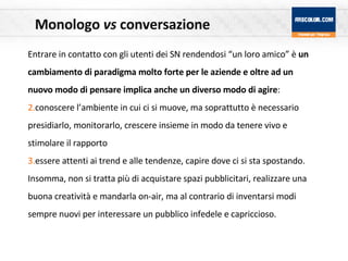 Monologo  vs  conversazione Entrare in contatto con gli utenti dei SN rendendosi “un loro amico” è  un cambiamento di paradigma molto forte per le aziende e oltre ad un nuovo modo di pensare implica anche un diverso modo di agire : conoscere l’ambiente in cui ci si muove, ma soprattutto è necessario presidiarlo, monitorarlo, crescere insieme in modo da tenere vivo e stimolare il rapporto essere attenti ai trend e alle tendenze, capire dove ci si sta spostando.  Insomma, non si tratta più di acquistare spazi pubblicitari, realizzare una buona creatività e mandarla on-air, ma al contrario di inventarsi modi sempre nuovi per interessare un pubblico infedele e capriccioso.  