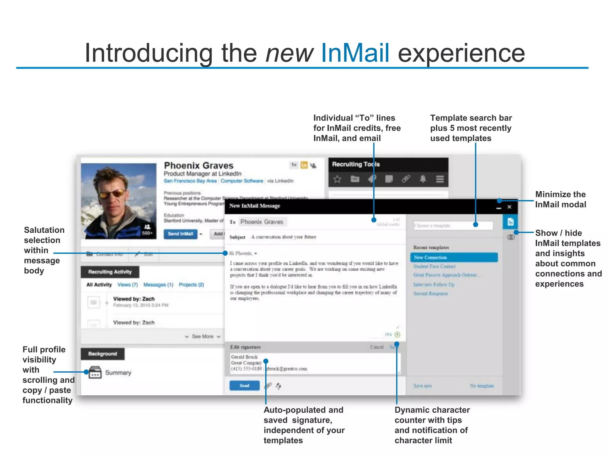 Introducing the new InMail experience
Full profile
visibility
with
scrolling and
copy / paste
functionality
Dynamic character
counter with tips
and notification of
character limit
Template search bar
plus 5 most recently
used templates
Auto-populated and
saved signature,
independent of your
templates
Salutation
selection
within
message
body
Individual “To” lines
for InMail credits, free
InMail, and email
Show / hide
InMail templates
and insights
about common
connections and
experiences
Minimize the
InMail modal
 