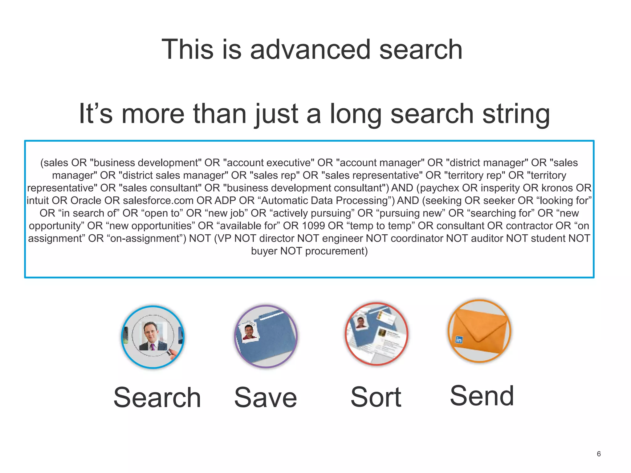 6
It’s more than just a long search string
(sales OR "business development" OR "account executive" OR "account manager" OR "district manager" OR "sales
manager" OR "district sales manager" OR "sales rep" OR "sales representative" OR "territory rep" OR "territory
representative" OR "sales consultant" OR "business development consultant") AND (paychex OR insperity OR kronos OR
intuit OR Oracle OR salesforce.com OR ADP OR “Automatic Data Processing”) AND (seeking OR seeker OR “looking for”
OR “in search of” OR “open to” OR “new job” OR “actively pursuing” OR “pursuing new” OR “searching for” OR “new
opportunity” OR “new opportunities” OR “available for” OR 1099 OR “temp to temp” OR consultant OR contractor OR “on
assignment” OR “on-assignment”) NOT (VP NOT director NOT engineer NOT coordinator NOT auditor NOT student NOT
buyer NOT procurement)
This is advanced search
Search SortSave Send
 