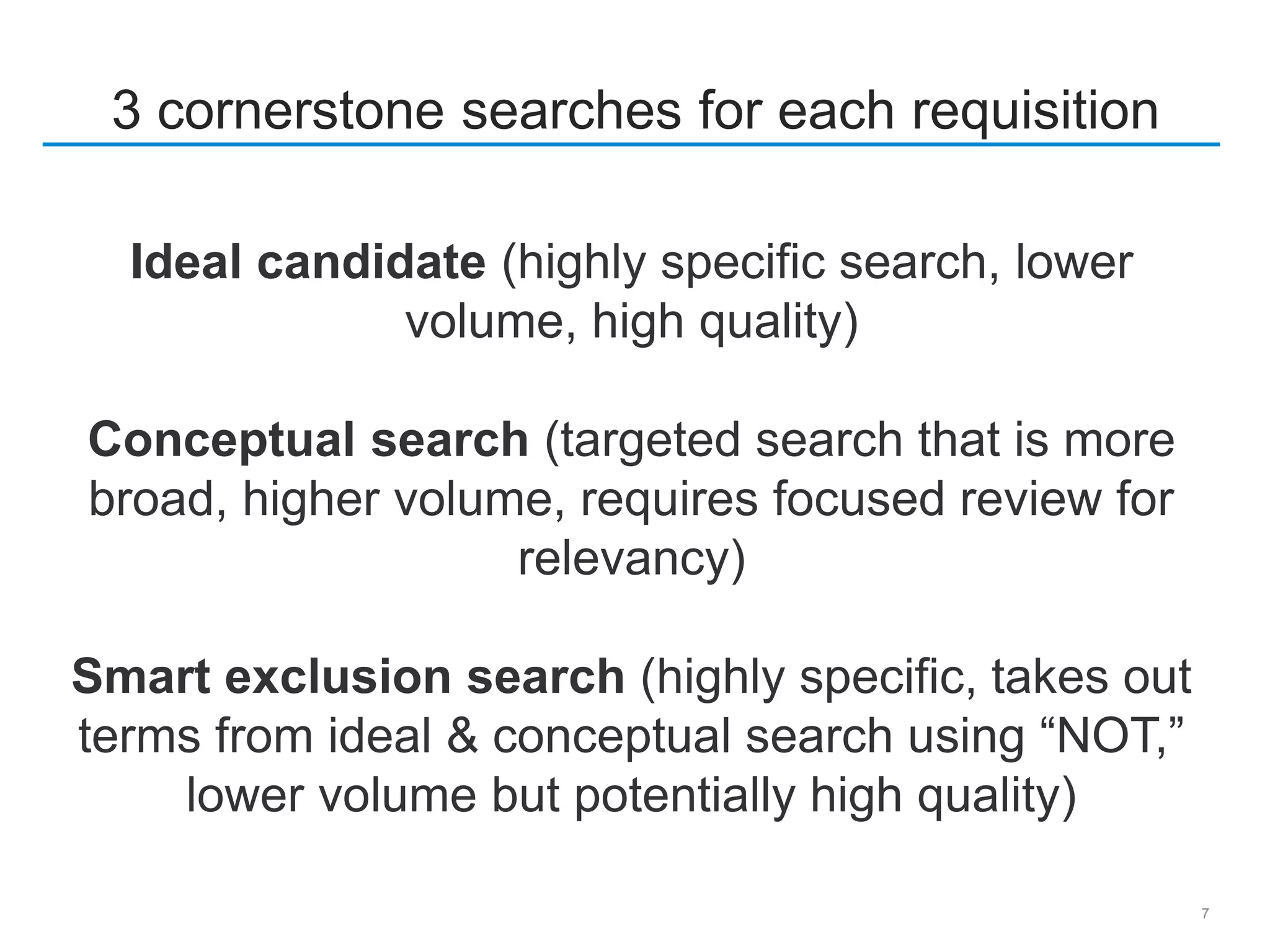 7
3 cornerstone searches for each requisition
Ideal candidate (highly specific search, lower
volume, high quality)
Conceptual search (targeted search that is more
broad, higher volume, requires focused review for
relevancy)
Smart exclusion search (highly specific, takes out
terms from ideal & conceptual search using “NOT,”
lower volume but potentially high quality)
 