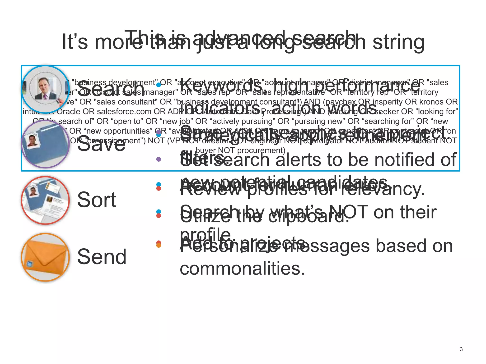 3
It’s more than just a long search string
(sales OR "business development" OR "account executive" OR "account manager" OR "district manager" OR "sales
manager" OR "district sales manager" OR "sales rep" OR "sales representative" OR "territory rep" OR "territory
representative" OR "sales consultant" OR "business development consultant") AND (paychex OR insperity OR kronos OR
intuit OR Oracle OR salesforce.com OR ADP OR “Automatic Data Processing”) AND (seeking OR seeker OR “looking for”
OR “in search of” OR “open to” OR “new job” OR “actively pursuing” OR “pursuing new” OR “searching for” OR “new
opportunity” OR “new opportunities” OR “available for” OR 1099 OR “temp to temp” OR consultant OR contractor OR “on
assignment” OR “on-assignment”) NOT (VP NOT director NOT engineer NOT coordinator NOT auditor NOT student NOT
buyer NOT procurement)
This is advanced search
Search
Sort
Save
Send
• Keywords, high performance
indicators, action words.
• Strategically apply refinement
filters.
• Account for human error.
• Search by what’s NOT on their
profile.
• Save your searches to a project.
• Set search alerts to be notified of
new potential candidates.• Review profiles for relevancy.
• Utilize the clipboard.
• Add to projects.• Personalize messages based on
commonalities.
 