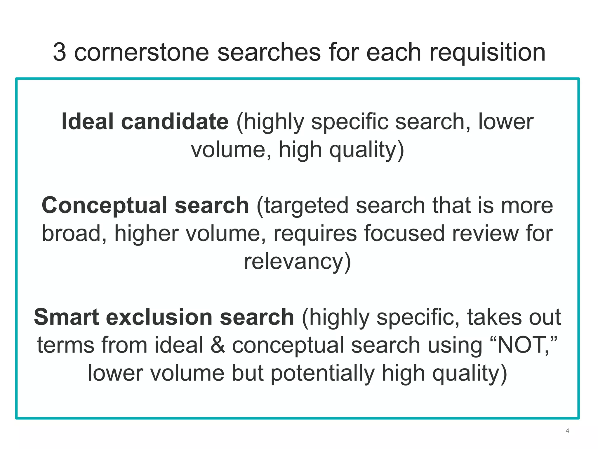 4
3 cornerstone searches for each requisition
Ideal candidate (highly specific search, lower
volume, high quality)
Conceptual search (targeted search that is more
broad, higher volume, requires focused review for
relevancy)
Smart exclusion search (highly specific, takes out
terms from ideal & conceptual search using “NOT,”
lower volume but potentially high quality)
 