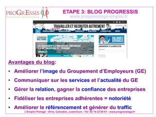 L'Emploi Partagé - Orne, Calvados, ouest Eure - Tél: 02 14 23 00 61 - www.progressisge.fr
www.progressisge-emploi.fr
ETAPE 3: BLOG PROGRESSIS
Avantages du blog:
• Améliorer l’image du Groupement d’Employeurs (GE)
• Communiquer sur les services et l’actualité du GE
• Gérer la relation, gagner la confiance des entreprises
• Fidéliser les entreprises adhérentes = notoriété
• Améliorer le référencement et générer du traffic
 