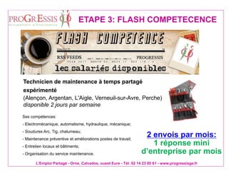 L'Emploi Partagé - Orne, Calvados, ouest Eure - Tél: 02 14 23 00 61 - www.progressisge.fr
ETAPE 3: FLASH COMPETECENCE
Technicien de maintenance à temps partagé
expérimenté
(Alençon, Argentan, L'Aigle, Verneuil-sur-Avre, Perche)
disponible 2 jours par semaine
Ses compétences:
- Electromécanique, automatisme, hydraulique, mécanique;
- Soudures Arc, Tig, chalumeau;
- Maintenance préventive et améliorations postes de travail;
- Entretien locaux et bâtiments;
- Organisation du service maintenance.
2 envois par mois:
1 réponse mini
d’entreprise par mois
 