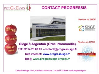 L'Emploi Partagé - Orne, Calvados, ouest Eure - Tél: 02 14 23 00 61 - www.progressisge.fr
CONTACT PROGRESSIS
Siège à Argentan (Orne, Normandie)
Tél: 02 14 23 00 61 - contact@progressisge.fr
Site internet: www.progressisge.fr
Blog: www.progressisge-emploi.fr
 