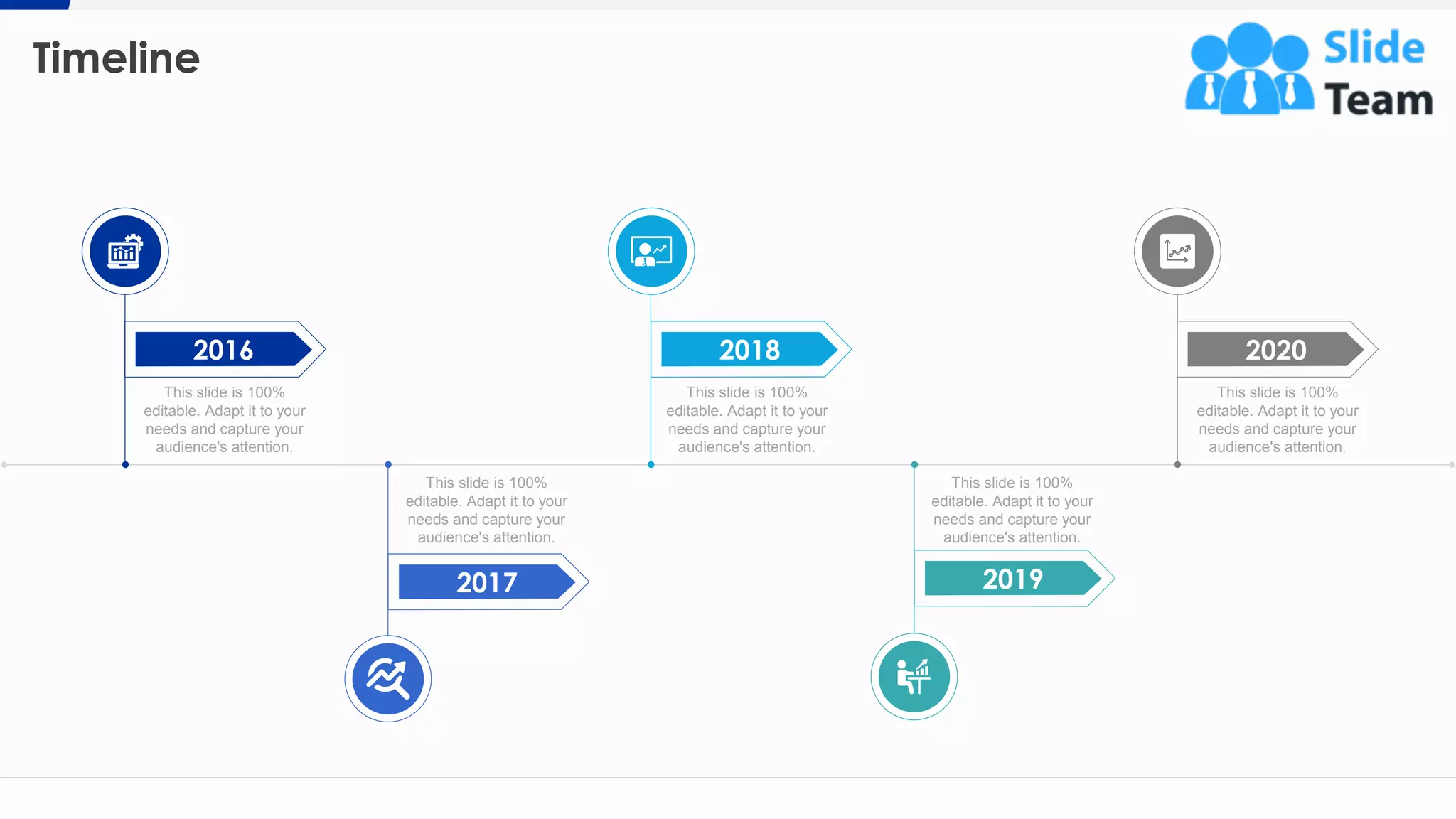 Timeline
21
This slide is 100%
editable. Adapt it to your
needs and capture your
audience's attention.
This slide is 100%
editable. Adapt it to your
needs and capture your
audience's attention.
This slide is 100%
editable. Adapt it to your
needs and capture your
audience's attention.
This slide is 100%
editable. Adapt it to your
needs and capture your
audience's attention.
This slide is 100%
editable. Adapt it to your
needs and capture your
audience's attention.
2017 2019
20182016 2020
 