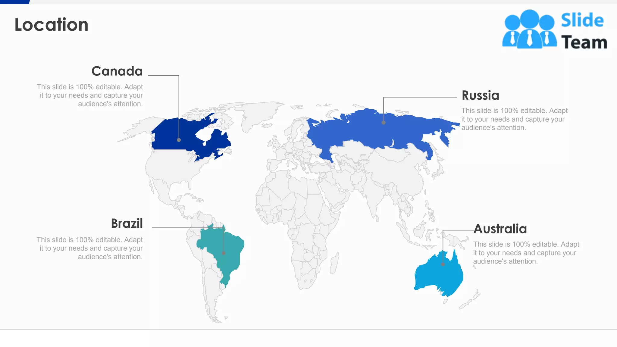 Location
22
Russia
This slide is 100% editable. Adapt
it to your needs and capture your
audience's attention.
Australia
This slide is 100% editable. Adapt
it to your needs and capture your
audience's attention.
Brazil
This slide is 100% editable. Adapt
it to your needs and capture your
audience's attention.
Canada
This slide is 100% editable. Adapt
it to your needs and capture your
audience's attention.
 