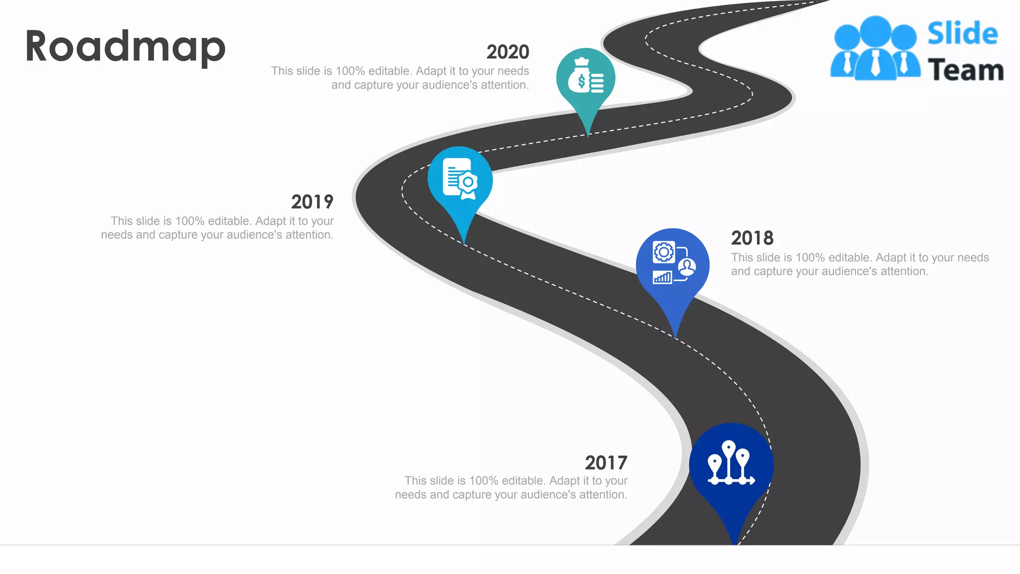 Roadmap
24
2017
This slide is 100% editable. Adapt it to your
needs and capture your audience's attention.
2018
This slide is 100% editable. Adapt it to your needs
and capture your audience's attention.
2019
This slide is 100% editable. Adapt it to your
needs and capture your audience's attention.
2020
This slide is 100% editable. Adapt it to your needs
and capture your audience's attention.
 