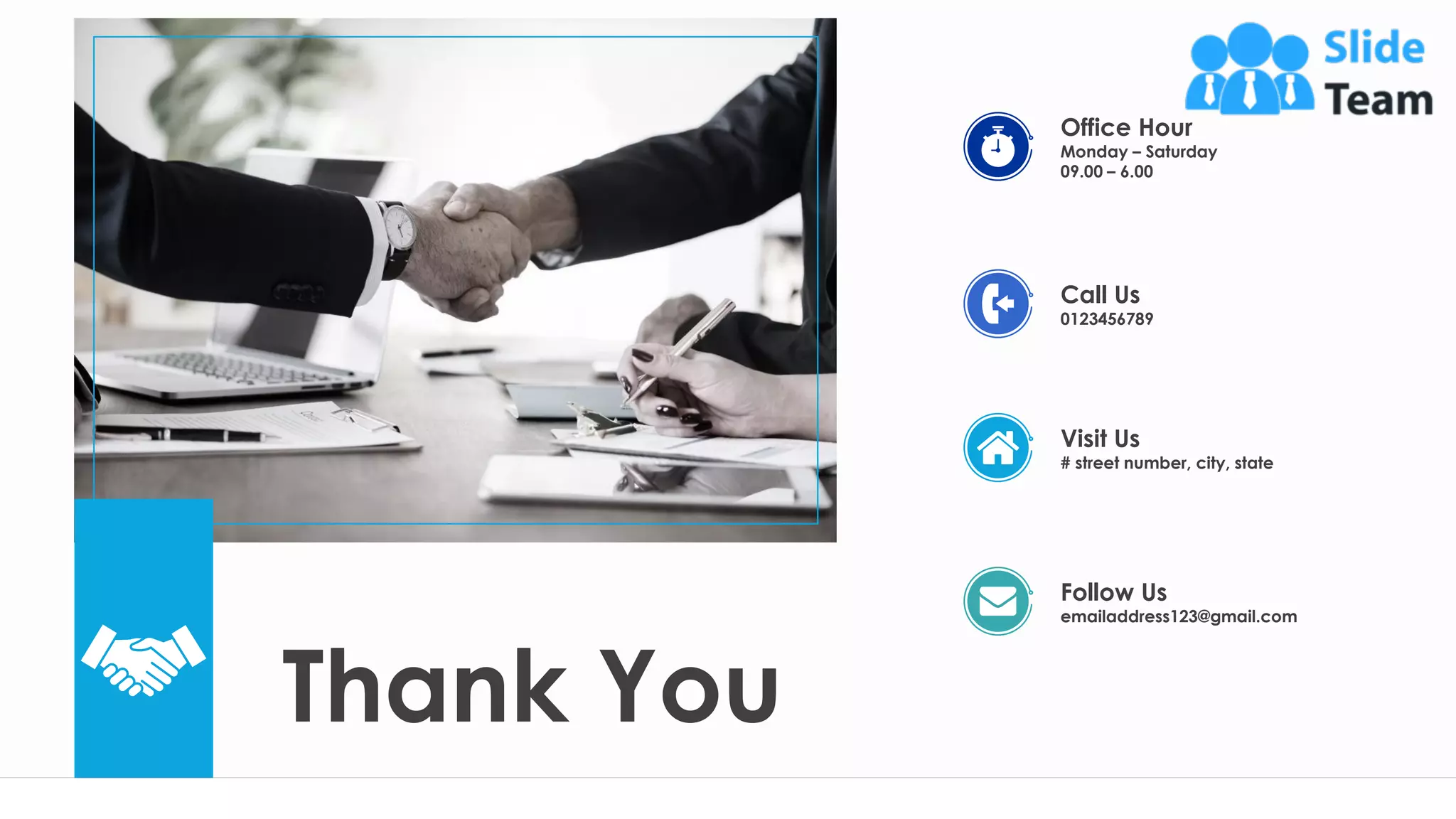 Thank You
26
Call Us
0123456789
Visit Us
# street number, city, state
Follow Us
emailaddress123@gmail.com
Office Hour
Monday – Saturday
09.00 – 6.00
 