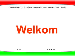 Welkom Klas: CEVE1B Doelstelling – De Doelgroep – Concurrenten – Media – Back 2 Basic  