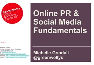 Jun 2013
Michelle Goodall
Online PR/Social Media Consultant
+44 (0) 7977 418 630
e: goodallster@gmail.com
twitter: http://www.twitter.com/greenwellys
linkedin: http://uk.linkedin.com/in/michellegoodall
google+: http://www.gplus.to/michellegoodall
Online PR &
Social Media
Fundamentals
Michelle Goodall
@greenwellys
 