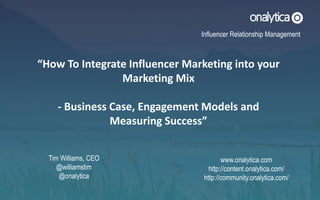 www.onalytica.com
http://content.onalytica.com/
http://community.onalytica.com/
“How To Integrate Influencer Marketing into your
Marketing Mix
- Business Case, Engagement Models and
Measuring Success”
Influencer Relationship Management
Tim Williams, CEO
@williamstim
@onalytica
 