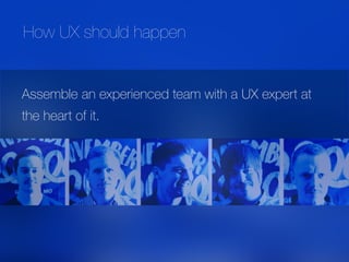 Assemble an experienced team with a UX expert at
the heart of it.
How UX should happen
 