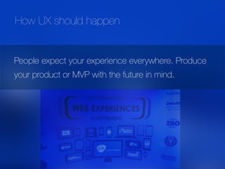 People expect your experience everywhere. Produce
your product or MVP with the future in mind.
How UX should happen
 