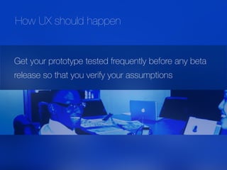Get your prototype tested frequently before any beta
release so that you verify your assumptions
How UX should happen
 