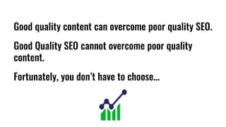 Good quality content can overcome poor quality SEO.
Good Quality SEO cannot overcome poor quality
content.
Fortunately, you don’t have to choose...
 