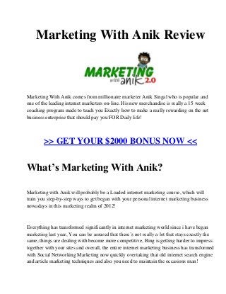 Marketing With Anik Review
Marketing With Anik comes from millionaire marketer Anik Singal who is popular and
one of the leading internet marketers on-line. His new merchandise is really a 15 week
coaching program made to teach you Exactly how to make a really rewarding on the net
business enterprise that should pay you FOR Daily life!
>> GET YOUR $2000 BONUS NOW <<
What’s Marketing With Anik?
Marketing with Anik will probably be a Loaded internet marketing course, which will
train you step-by-step ways to get began with your personal internet marketing business
nowadays in this marketing realm of 2012!
Everything has transformed significantly in internet marketing world since i have began
marketing last year, You can be assured that there’s not really a lot that stays exactly the
same, things are dealing with become more competitive, Bing is getting harder to impress
together with your sites and overall, the entire internet marketing business has transformed
with Social Networking Marketing now quickly overtaking that old internet search engine
and article marketing techniques and also you need to maintain the occasions man!
 