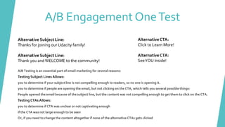 A/B Engagement OneTest
Alternative Subject Line:
Thanks for joining our Udacity family!
Alternative Subject Line:
Thank you andWELCOME to the community!
AlternativeCTA:
Click to Learn More!
AlternativeCTA:
SeeYOU Inside!
A/B Testing is an essential part of email marketing for several reasons:
Testing Subject Lines Allows:
you to determine if your subject line is not compelling enough to readers, so no one is opening it.
you to determine if people are opening the email, but not clicking on the CTA, which tells you several possible things:
People opened the email because of the subject line, but the content was not compelling enough to get them to click on the CTA.
Testing CTAs Allows:
you to determine if CTA was unclear or not captivating enough
if the CTA was not large enough to be seen
Or, if you need to change the content altogether if none of the alternative CTAs gets clicked
 