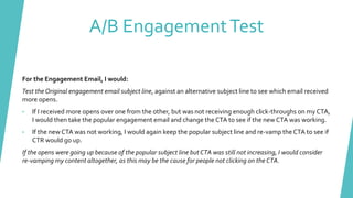A/B EngagementTest
For the Engagement Email, I would:
Test the Original engagement email subject line, against an alternative subject line to see which email received
more opens.
• If I received more opens over one from the other, but was not receiving enough click-throughs on my CTA,
I would then take the popular engagement email and change the CTA to see if the new CTA was working.
• If the newCTA was not working, I would again keep the popular subject line and re-vamp the CTA to see if
CTR would go up.
If the opens were going up because of the popular subject line but CTA was still not increasing, I would consider
re-vamping my content altogether, as this may be the cause for people not clicking on the CTA.
 