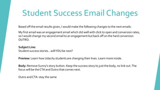 Based off the email results given, I would make the following changes to the next emails:
My first email was an engagement email which did well with click to open and conversion rates,
so I would change my second email to an engagement but back off on the hard conversion
OUTRO.
Subject Line:
Student success stories…willYOU be next?
Preview: Learn how Udacity students are changing their lives. Learn more inside.
Body: Remove Sunny’s story button. Keep the success story to just the body, no link out.The
focus will be the CTA and Outro that comes next.
Outro and CTA: stay the same
Student Success Email Changes
 