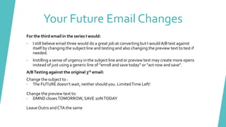 For the third email in the series I would:
• I still believe email three would do a great job at converting but I would A/B test against
itself by changing the subject line and testing and also changing the preview text to test if
needed.
• Instilling a sense of urgency in the subject line and or preview text may create more opens
instead of just using a generic line of “enroll and save today” or “act now and save”.
A/BTesting against the original 3rd email:
Change the subject to :
• The FUTURE doesn’t wait, neither should you. LimitedTime Left!
Change the preview text to:
• DMND closesTOMORROW, SAVE 20%TODAY
Leave Outro and CTA the same
Your Future Email Changes
 