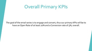 Overall Primary KPIs
The goal of the email series is to engage and convert, thus our primary KPIs will be to
have an Open Rate of at least 20% and a Conversion rate of 5%, overall.
 