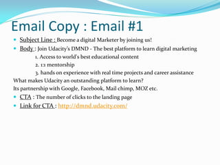 Email Copy : Email #1
 Subject Line : Become a digital Marketer by joining us!
 Body : Join Udacity’s DMND - The best platform to learn digital marketing
1. Access to world's best educational content
2. 1:1 mentorship
3. hands on experience with real time projects and career assistance
What makes Udacity an outstanding platform to learn?
Its partnership with Google, Facebook, Mail chimp, MOZ etc.
 CTA : The number of clicks to the landing page
 Link for CTA : http://dmnd.udacity.com/
 