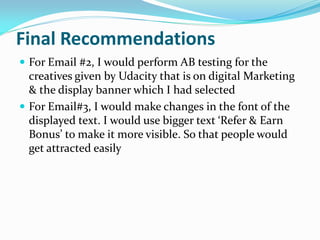 Final Recommendations
 For Email #2, I would perform AB testing for the
creatives given by Udacity that is on digital Marketing
& the display banner which I had selected
 For Email#3, I would make changes in the font of the
displayed text. I would use bigger text ‘Refer & Earn
Bonus’ to make it more visible. So that people would
get attracted easily
 
