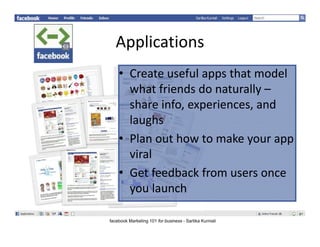 Applications
   Applications
    • Create useful apps that model
      Createusefulappsthatmodel
      whatfriendsdonaturally–
      shareinfo,experiences,and
      share info, experiences, and
      laughs
    • Plan out how to make your app
      Planouthowtomakeyourapp
      viral
    • G t f db k f
      Getfeedbackfromusersonce
      youlaunch

facebook Marketing 101 for business - Sartika Kurniali
 