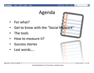 Agenda
                          Agenda
•   Forwhat?
    For what?
•   Gettoknowwiththe“SocialNetwork”
•   Thetools
     h      l
•   Howtomeasureit?
•   Successstories
•   Lastwords….
    Last words


               facebook Marketing 101 for business - Sartika Kurniali
 