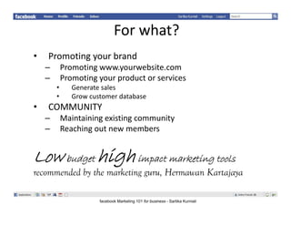 Forwhat?
•   Promotingyourbrand
    –       Promotingwww.yourwebsite.com
            Promoting www.yourwebsite.com
    –       Promotingyourproductorservices
        •      Generatesales
        •      Growcustomerdatabase
               Grow customer database
•   COMMUNITY
    –       Maintainingexistingcommunity
    –       Reachingoutnewmembers
            R hi       t           b


Low b d high iimpact marketing tools
    budget                 i
recommended by the marketing guru, Hermawan Kartajaya

                       facebook Marketing 101 for business - Sartika Kurniali
 