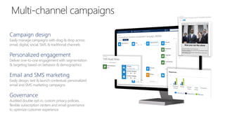 Campaign design
Easily manage campaigns with drag & drop across
email, digital, social, SMS & traditional channels
Personalized engagement
Deliver one-to-one engagement with segmentation
& targeting based on behavior & demographics
Email and SMS marketing
Easily design, test & launch contextual, personalized
email and SMS marketing campaigns
Governance
Audited double opt-in, custom privacy policies,
flexible subscription centers and email governance
to optimize customer experience
 