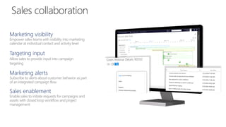Marketing visibility
Empower sales teams with visibility into marketing
calendar at individual contact and activity level
Targeting input
Allow sales to provide input into campaign
targeting
Marketing alerts
Subscribe to alerts about customer behavior as part
of an integrated campaign flow
Sales enablement
Enable sales to initiate requests for campaigns and
assets with closed loop workflow and project
management
 