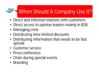 When Should A Company Use It?
•   Direct and informal relations with customers
•   Direct access to opinion leaders mainly in B2B
•   Managing crisis
•   Distributing time limited discounts
•   Distributing information that needs to be fast
    spread
•   Customer service
•   Press conference
•   Chats during special events
•   Branding
 