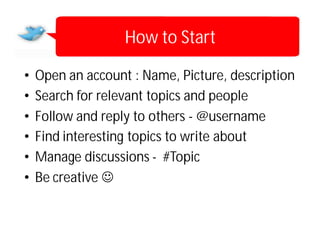 How to Start

•   Open an account : Name, Picture, description
•   Search for relevant topics and people
•   Follow and reply to others - @username
•   Find interesting topics to write about
•   Manage discussions - #Topic
•   Be creative 
 