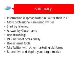 Summary

•   Information is spread faster in twitter than in FB
•   More professionals are using Twitter
•   Start by listening
•   Answer by @username
•   Use #HashTags
•   RT = Retweet occasionally
•   Use external tools
•   Mix Twitter with other marketing platforms
•   Be creative and inspire your target market
 