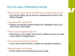 The five rules of Marketing Velocity No one can be more passionate about your company than you are You set the ceiling, do you want an underground car park or the Sistine Chapel? Consensus kills, speed thrills Getting nine people to agree wastes time. Marketers have to do much more, much faster. Failure is to be eagerly sought out Every flop is a war medal. Your job is to collect so many you need a new uniform to display them. Too much process murders passion If you need a chart to track it, maybe you shouldn’t be doing it. Get the budget on the screen Hit the market with something new every week 