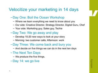 Velocitize your marketing in 14 days  Day One: Boil the Ocean Workshop Where we learn everything we need to know about you Our side: Creative Director, Strategy Director, Digital Guru, Chef Your side: Marketing guy, Sales guy, Techie Day Two: We go away and play Develop 15-20 new ways to look at your story Morning: two customer calls; Afternoon: work Day Three: We come back and bury you And decide on five things we can do in the next ten days The Next Ten Days We produce the five things. Day 14: we go live 