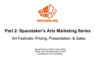 Part 2: Spacetake r’s Arts Marketing Series Art Festivals: Pricing, Presentation, &  Sales Special thanks to Mitch Cohen, Missy Alwais, and Taft McWhorter for their contributions to this workshop. 