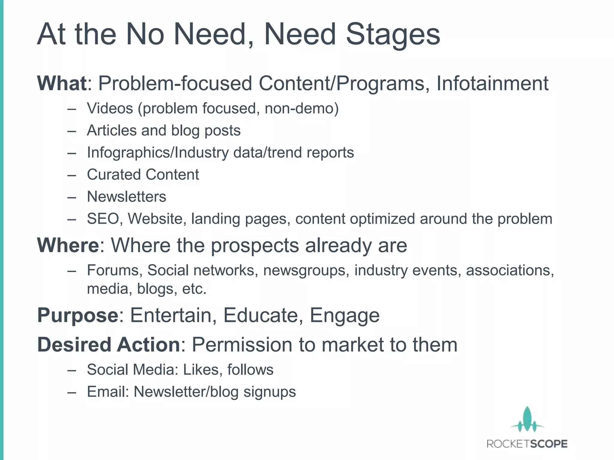 At the No Need, Need Stages
What: Problem-focused Content/Programs, Infotainment
   –   Videos (problem focused, non-demo)
   –   Articles and blog posts
   –   Infographics/Industry data/trend reports
   –   Curated Content
   –   Newsletters
   –   SEO, Website, landing pages, content optimized around the problem
Where: Where the prospects already are
   – Forums, Social networks, newsgroups, industry events, associations,
     media, blogs, etc.
Purpose: Entertain, Educate, Engage
Desired Action: Permission to market to them
   – Social Media: Likes, follows
   – Email: Newsletter/blog signups
 