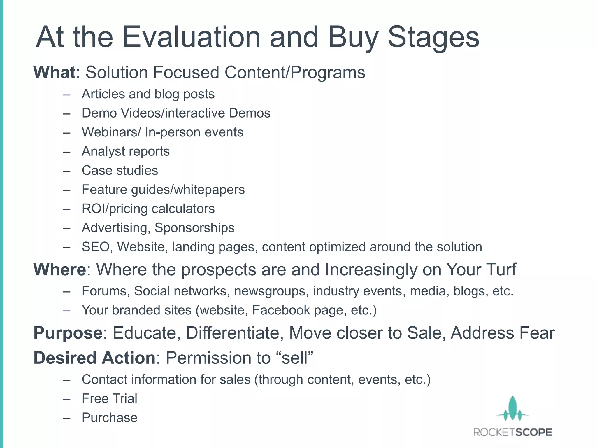 At the Evaluation and Buy Stages
What: Solution Focused Content/Programs
   –   Articles and blog posts
   –   Demo Videos/interactive Demos
   –   Webinars/ In-person events
   –   Analyst reports
   –   Case studies
   –   Feature guides/whitepapers
   –   ROI/pricing calculators
   –   Advertising, Sponsorships
   –   SEO, Website, landing pages, content optimized around the solution
Where: Where the prospects are and Increasingly on Your Turf
   – Forums, Social networks, newsgroups, industry events, media, blogs, etc.
   – Your branded sites (website, Facebook page, etc.)
Purpose: Educate, Differentiate, Move closer to Sale, Address Fear
Desired Action: Permission to “sell”
   – Contact information for sales (through content, events, etc.)
   – Free Trial
   – Purchase
 