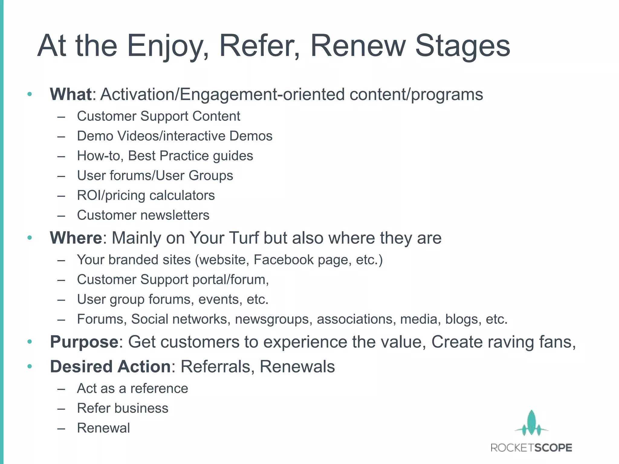 At the Enjoy, Refer, Renew Stages
• What: Activation/Engagement-oriented content/programs
   –   Customer Support Content
   –   Demo Videos/interactive Demos
   –   How-to, Best Practice guides
   –   User forums/User Groups
   –   ROI/pricing calculators
   –   Customer newsletters
• Where: Mainly on Your Turf but also where they are
   –   Your branded sites (website, Facebook page, etc.)
   –   Customer Support portal/forum,
   –   User group forums, events, etc.
   –   Forums, Social networks, newsgroups, associations, media, blogs, etc.
• Purpose: Get customers to experience the value, Create raving fans,
• Desired Action: Referrals, Renewals
   – Act as a reference
   – Refer business
   – Renewal
 
