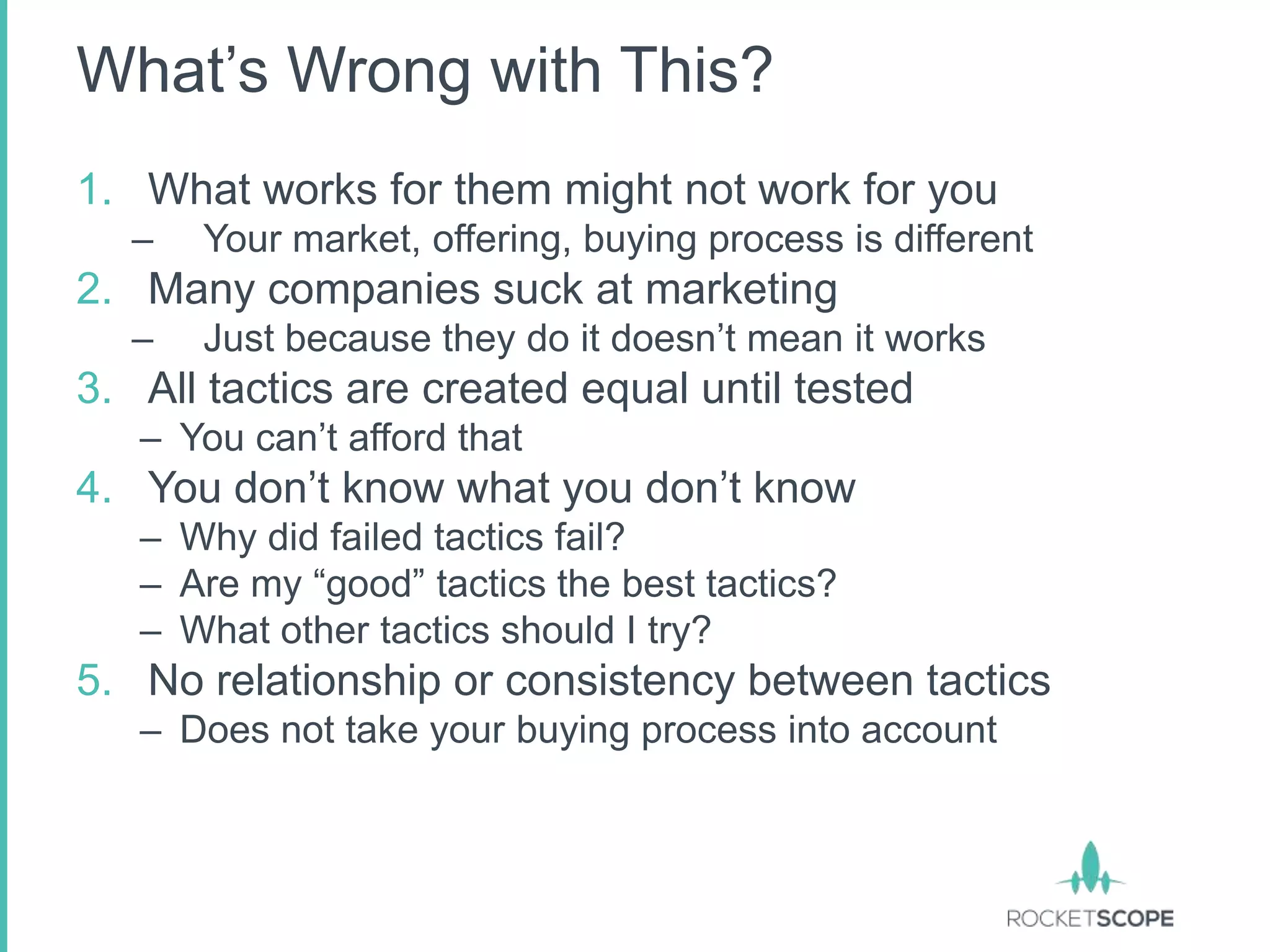 What‟s Wrong with This?
1. What works for them might not work for you
  –   Your market, offering, buying process is different
2. Many companies suck at marketing
  –   Just because they do it doesn‟t mean it works
3. All tactics are created equal until tested
   – You can‟t afford that
4. You don‟t know what you don‟t know
   – Why did failed tactics fail?
   – Are my “good” tactics the best tactics?
   – What other tactics should I try?
5. No relationship or consistency between tactics
   – Does not take your buying process into account
 
